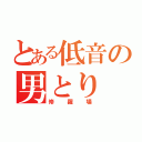 とある低音の男とり（修羅場）