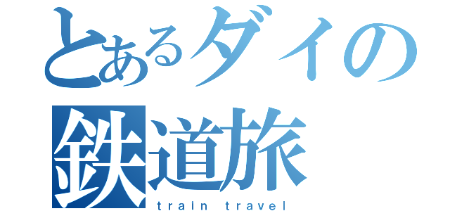 とあるダイの鉄道旅（ｔｒａｉｎ ｔｒａｖｅｌ）