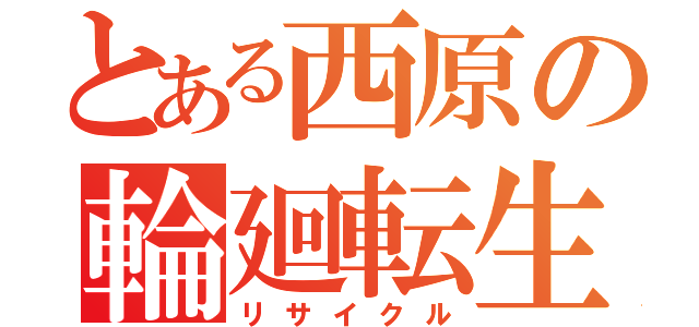 とある西原の輪廻転生（リサイクル）