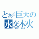 とある巨大の水交木火（ＴＥＲＲＩＢＬＥ）