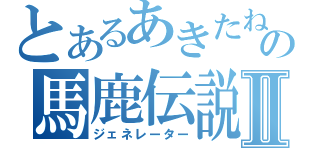 とあるあきたねの馬鹿伝説Ⅱ（ジェネレーター）