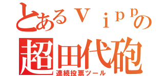 とあるｖｉｐｐｅｒの超田代砲（連続投票ツール）