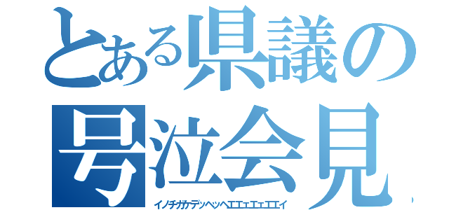 とある県議の号泣会見（イノチガケデッヘッヘエエェエェエエイ）