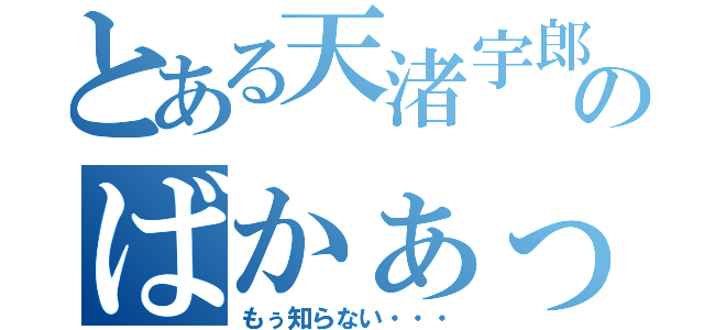 とある天渚宇郎のばかぁっ‼！（もぅ知らない・・・）