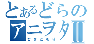 とあるどらのアニヲタⅡ（ひきこもり）