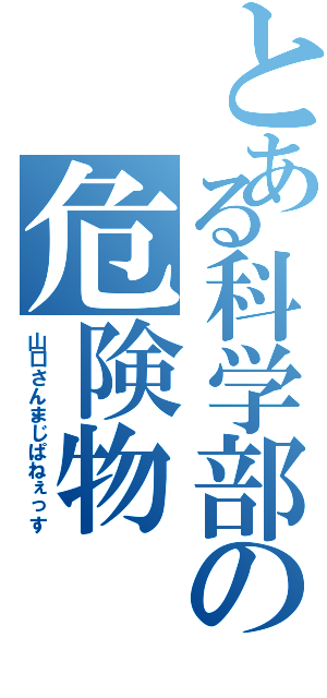 とある科学部の危険物（山口さんまじぱねぇっす）