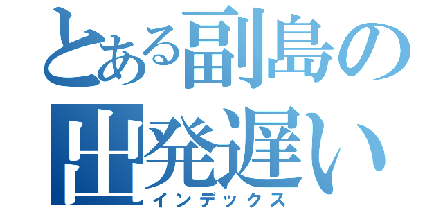 とある副島の出発遅い（インデックス）