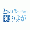 とあるぼっちの独りよがり（ソロプレイ）