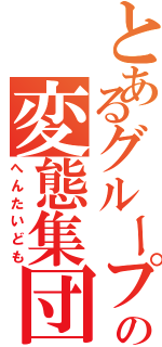 とあるグループの変態集団（へんたいども）