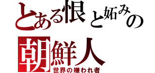 とある恨と妬みの朝鮮人（世界の嫌われ者）