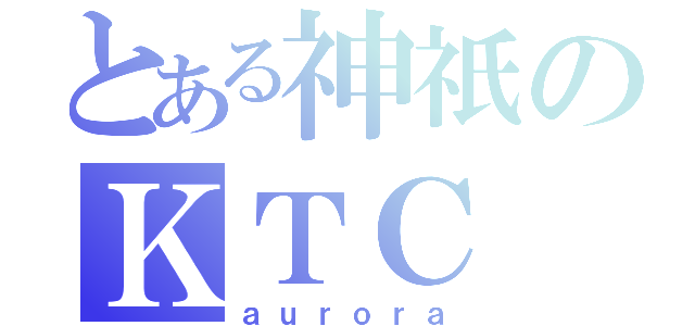 とある神祇のＫＴＣ（ａｕｒｏｒａ）