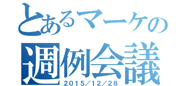 とあるマーケの週例会議（２０１５／１２／２８）