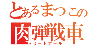 とあるまつこの肉弾戦車（ミートボール）