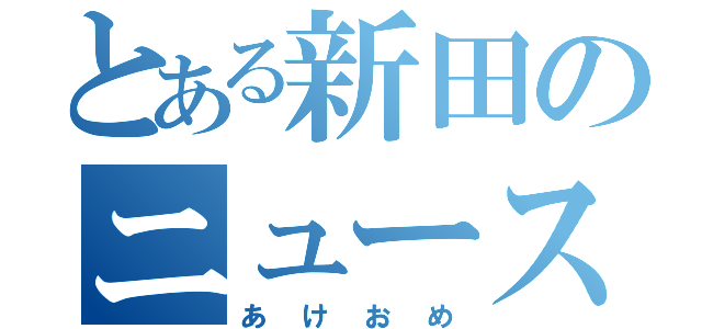 とある新田のニュース録（あけおめ）