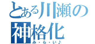 とある川瀬の神格化（み・ら・い♪）