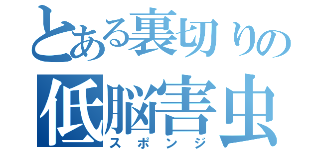 とある裏切りの低脳害虫（スポンジ）