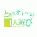 とあるオナニー中毒の１人遊び（マスターベーション）