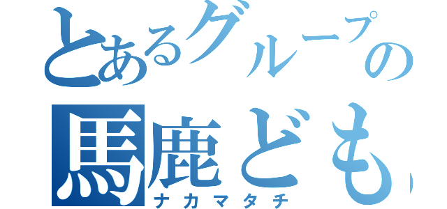 とあるグループのの馬鹿ども（ナカマタチ）