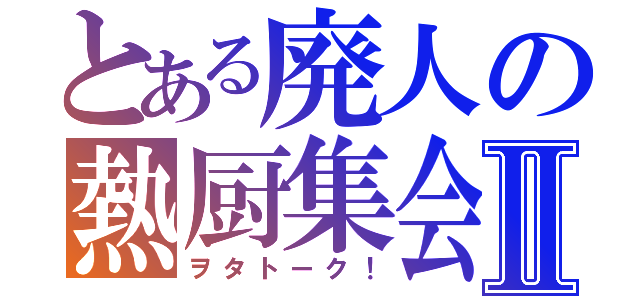 とある廃人の熱厨集会Ⅱ（ヲタトーク！）