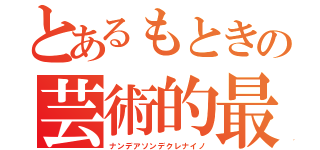 とあるもときの芸術的最後（ナンデアソンデクレナイノ）