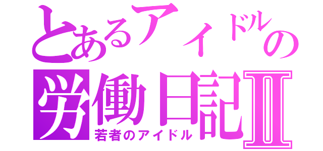 とあるアイドルの労働日記Ⅱ（若者のアイドル）