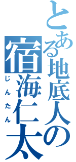 とある地底人の宿海仁太（じんたん）