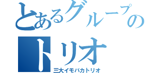 とあるグループのトリオ（三大イモバカトリオ）