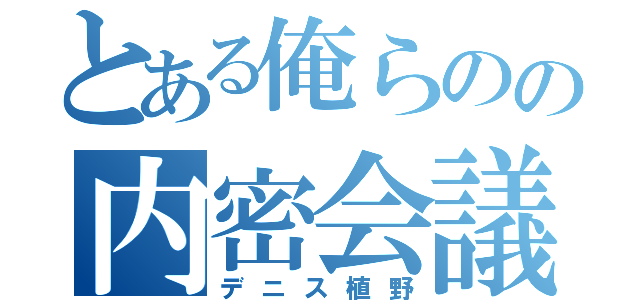 とある俺らのの内密会議（デニス植野）