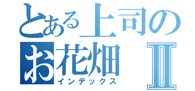 とある上司のお花畑Ⅱ（インデックス）