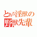 とある淫獣の野獣先輩（糞）