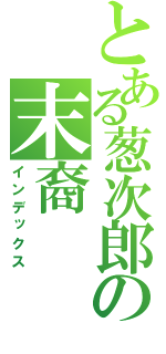 とある葱次郎の末裔（インデックス）