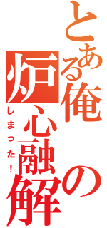 とある俺の炉心融解（しまった！）