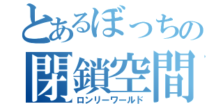 とあるぼっちの閉鎖空間（ロンリーワールド）