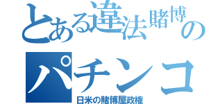 とある違法賭博のパチンコ（日米の賭博屋政権）