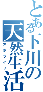 とある下川の天然生活（アホライフ）