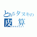 とあるタヌキの皮 算 用（かわざんよう）