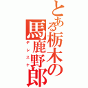 とある栃木の馬鹿野郎（デレスケ）