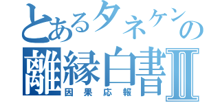 とあるタネケンの離縁白書Ⅱ（因果応報）