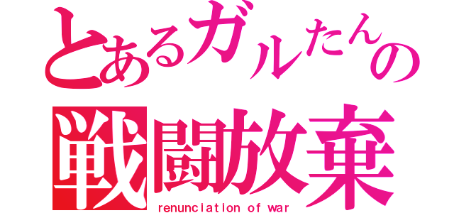 とあるガルたんの戦闘放棄（ｒｅｎｕｎｃｉａｔｉｏｎ ｏｆ ｗａｒ）