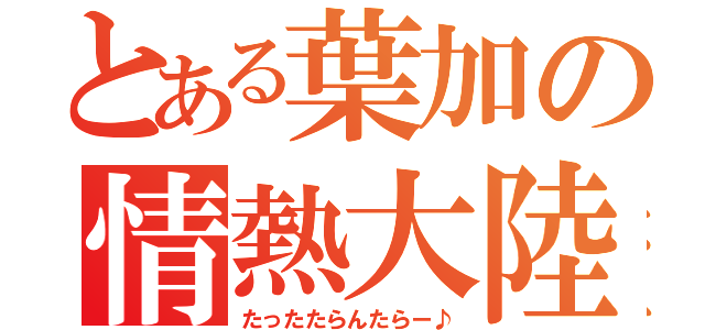 とある葉加の情熱大陸（たったたらんたらー♪）