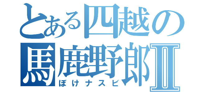 とある四越の馬鹿野郎Ⅱ（ぼけナスビ）