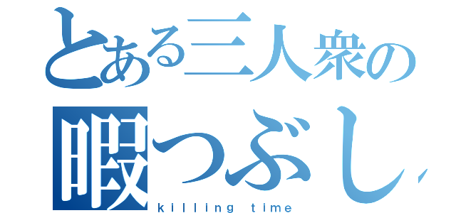 とある三人衆の暇つぶし（ｋｉｌｌｉｎｇ ｔｉｍｅ）