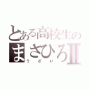 とある高校生のまさひろⅡ（うざい）