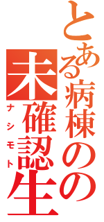 とある病棟のの未確認生命体（ナシモト）