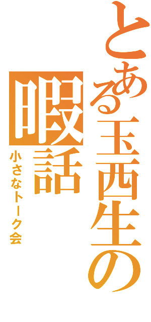 とある玉西生の暇話（小さなトーク会）