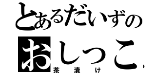 とあるだいずのおしっこ（茶漬け）