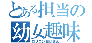 とある担当の幼女趣味（ロリコンおじさん）