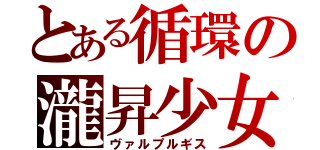 とある循環の瀧昇少女（ヴァルプルギス）