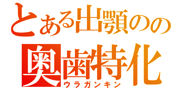 とある出顎のの奥歯特化（ウラガンキン）