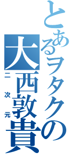 とあるヲタクの大西敦貴（二次元）